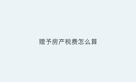 赠予房产税费怎么算(赠与房产怎么缴税)