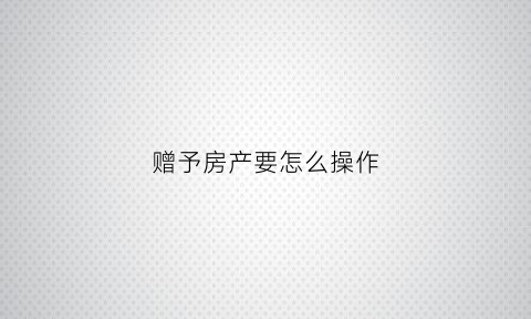 赠予房产要怎么操作(赠予房产要怎么操作手续)