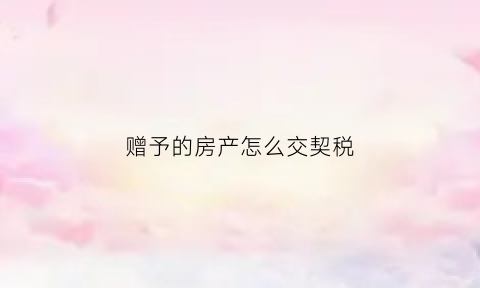 赠予的房产怎么交契税(赠与房屋交易契税怎么算)