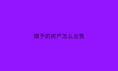 赠予的房产怎么出售(赠与的房子再卖掉如何避税)