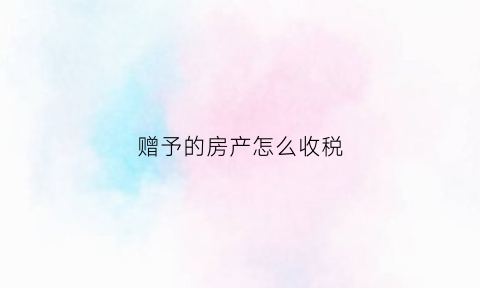 赠予的房产怎么收税(赠予的房产怎么收税费)