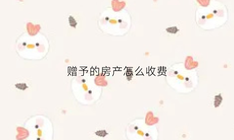 赠予的房产怎么收费(赠予房产需要多少手续费)