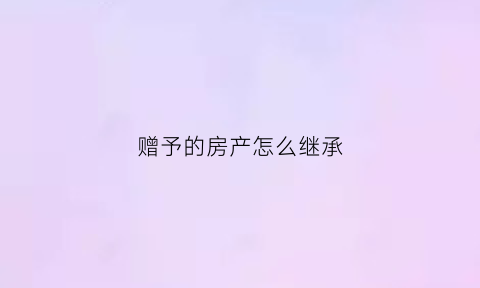 赠予的房产怎么继承(赠予房产怎么办手续)