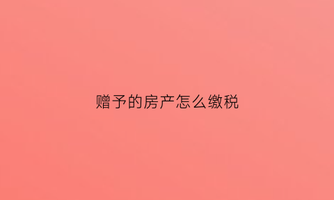 赠予的房产怎么缴税(赠予的房子要交哪些税)