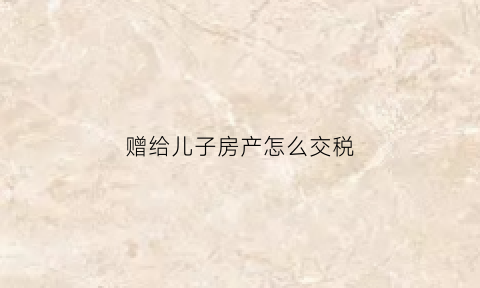 赠给儿子房产怎么交税(房屋赠予儿子税)