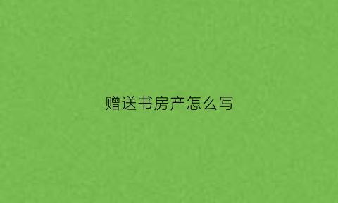 赠送书房产怎么写(赠送房产协议书怎么写最合适)