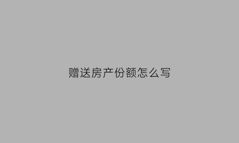 赠送房产份额怎么写(赠送房产份额怎么写分录)