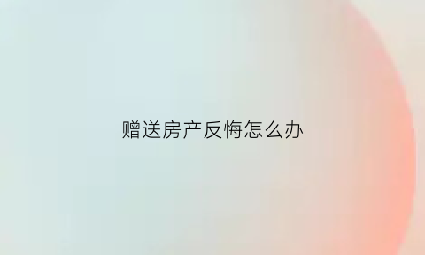 赠送房产反悔怎么办(房屋赠送后反悔怎么办)