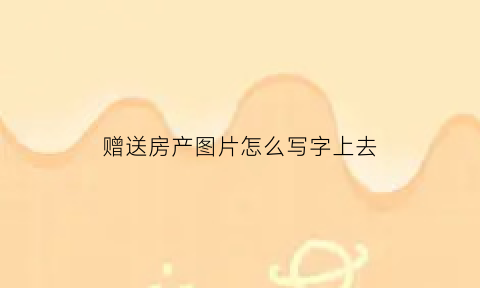 赠送房产图片怎么写字上去(赠送房产协议书怎样写才有效)