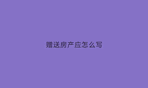 赠送房产应怎么写(赠送房产应怎么写协议)
