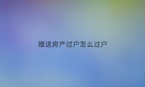 赠送房产过户怎么过户(赠送房产过户怎么过户的)