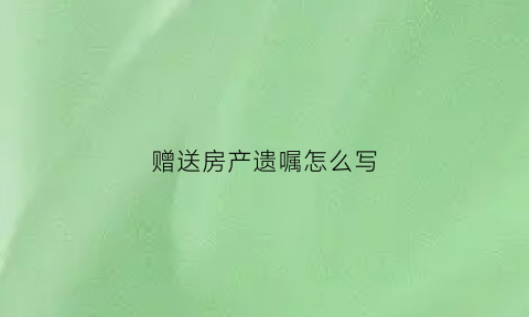 赠送房产遗嘱怎么写(房屋赠与遗书怎么写)