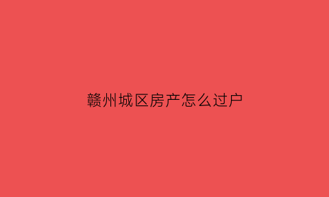 赣州城区房产怎么过户(赣州城区房产怎么过户给子女)