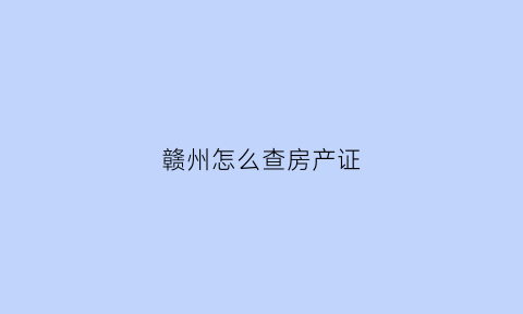 赣州怎么查房产证(赣州市房产查询)