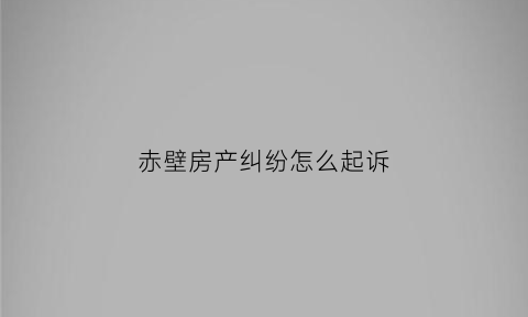 赤壁房产纠纷怎么起诉(房产纠纷向哪个法院起诉)
