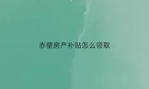 赤壁房产补贴怎么领取(赤壁市房产信息查询)