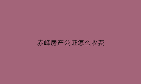 赤峰房产公证怎么收费(赤峰公正处)