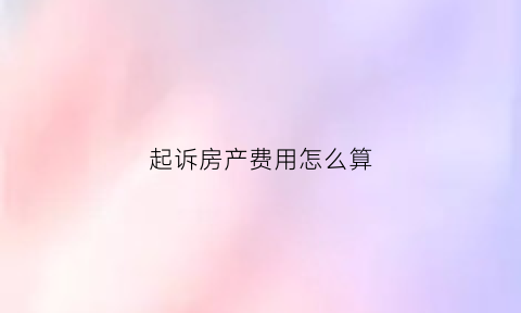 起诉房产费用怎么算(起诉房产需要什么手续)
