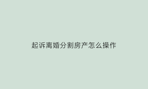 起诉离婚分割房产怎么操作(起诉离婚的财产分割)