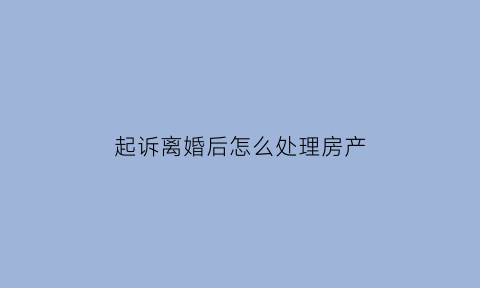 起诉离婚后怎么处理房产(起诉离婚房子怎么办)