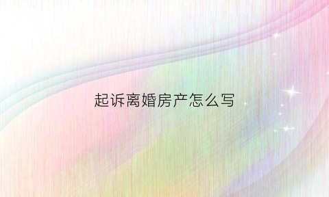 起诉离婚房产怎么写(起诉离婚房产纠纷)