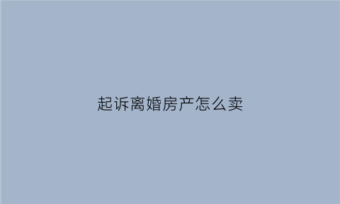 起诉离婚房产怎么卖(起诉离婚房子怎么卖)