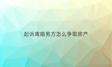 起诉离婚男方怎么争取房产(起诉离婚男方怎么争取房产证)