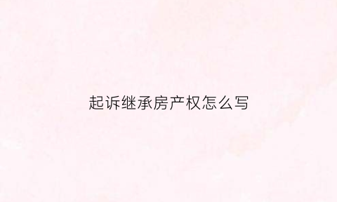 起诉继承房产权怎么写(起诉继承房产法院需要多久)