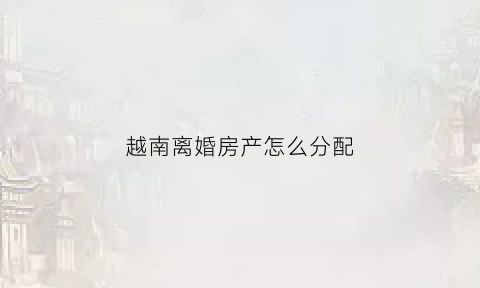 越南离婚房产怎么分配(越南离婚法律法规)