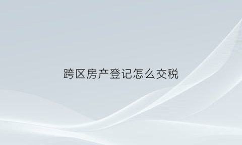 跨区房产登记怎么交税(跨区缴纳房产税)
