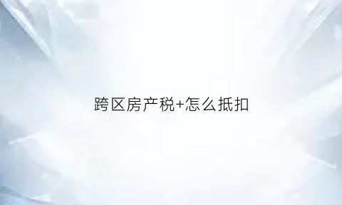 跨区房产税+怎么抵扣(跨地区房产税)