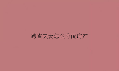 跨省夫妻怎么分配房产(跨省夫妻如何转户口)
