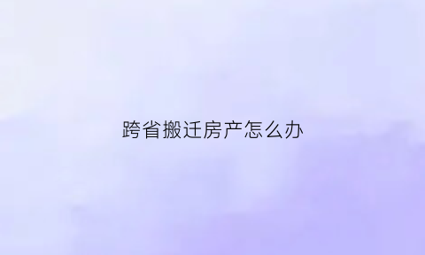 跨省搬迁房产怎么办(异地搬迁房子最后归谁)