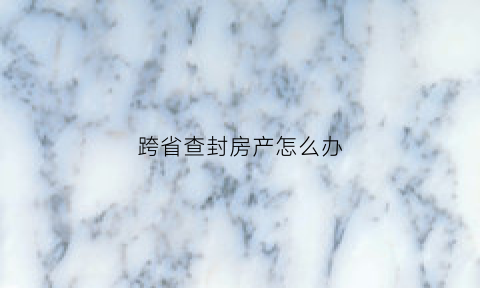 跨省查封房产怎么办(跨省查封房地产可以吗)