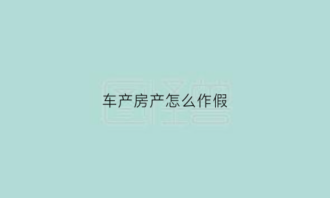 车产房产怎么作假(房产和车产证明)