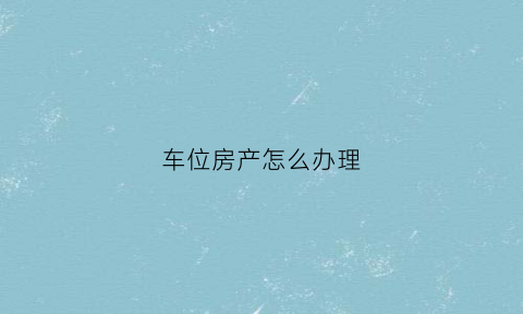 车位房产怎么办理(车位办房产证流程)