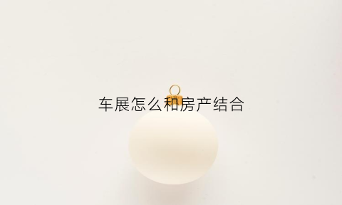 车展怎么和房产结合(车展有什么套路)