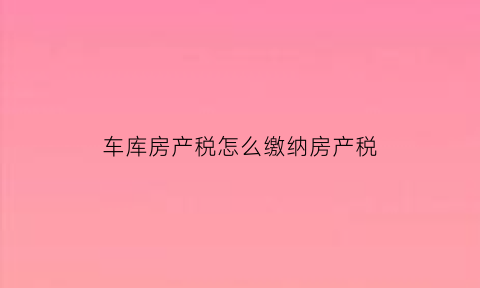 车库房产税怎么缴纳房产税(车库房产税及土地使用税率)