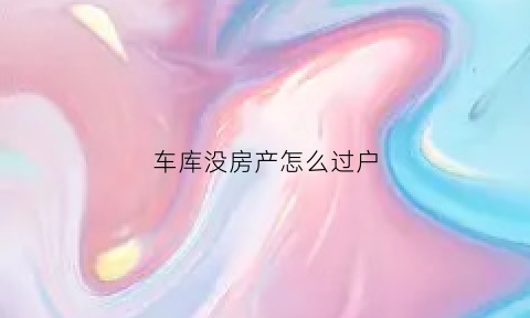 车库没房产怎么过户(车库没有房产证怎么过户)