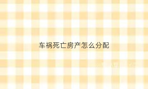 车祸死亡房产怎么分配(车祸死亡遗产继承比例)