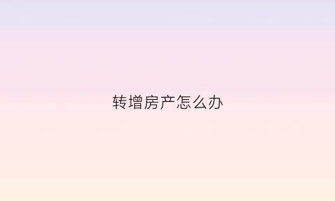 转增房产怎么办(转增房产过户费用)