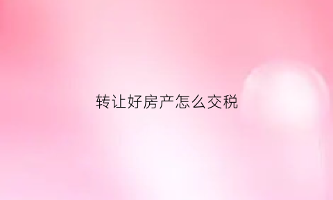 转让好房产怎么交税(转让房产如何缴纳增值税)