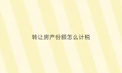 转让房产份额怎么计税(转让房屋份额)
