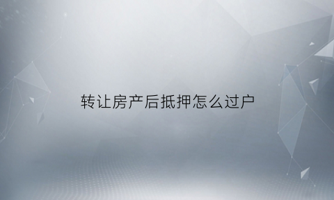 转让房产后抵押怎么过户(转让房产后抵押怎么过户给对方)
