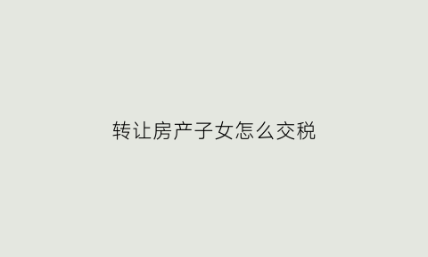转让房产子女怎么交税(房子转让给子女需要交契税吗)