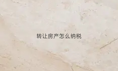 转让房产怎么纳税(转让房产怎么纳税的)