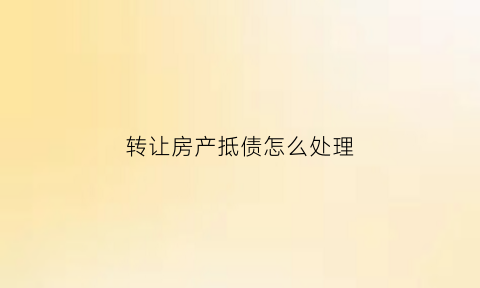 转让房产抵债怎么处理(转让抵押财产的规定)