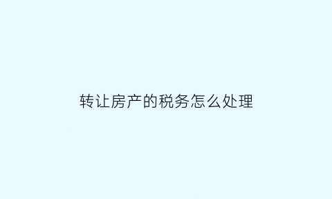 转让房产的税务怎么处理(房屋转让的税务处理)