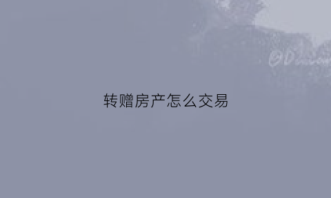 转赠房产怎么交易(转赠房屋)