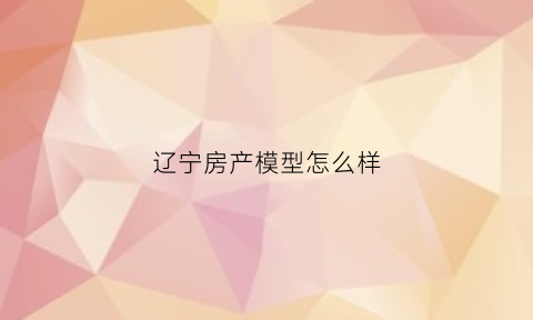 辽宁房产模型怎么样(辽宁房地产协会)